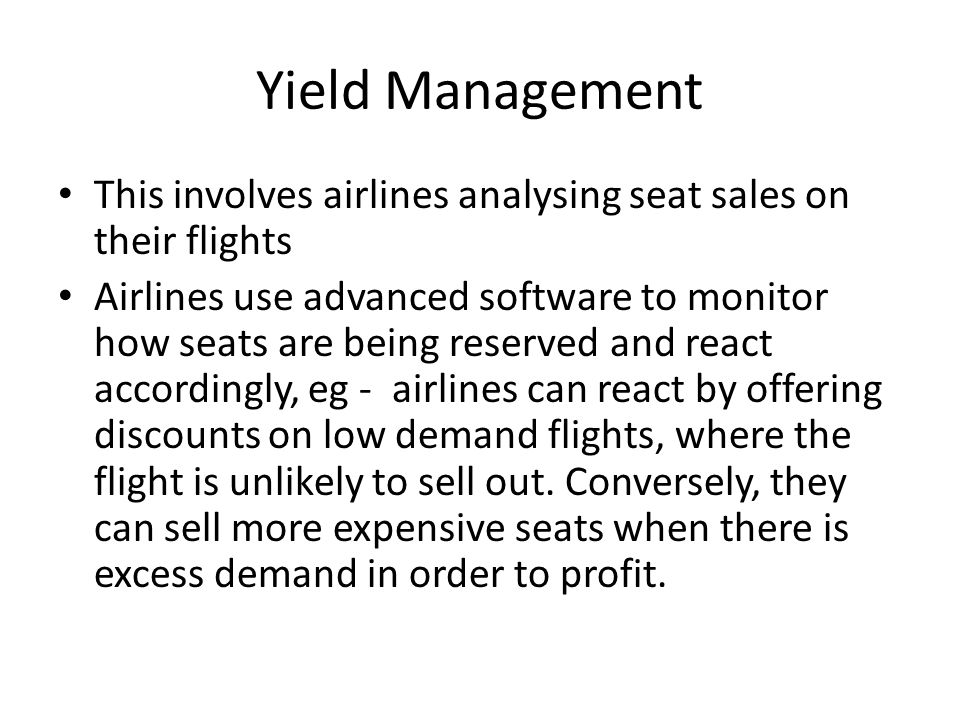 Yield Management This involves airlines analysing seat sales on their flights Airlines use advanced software to monitor how seats are being reserved and react accordingly, eg - airlines can react by offering discounts on low demand flights, where the flight is unlikely to sell out.