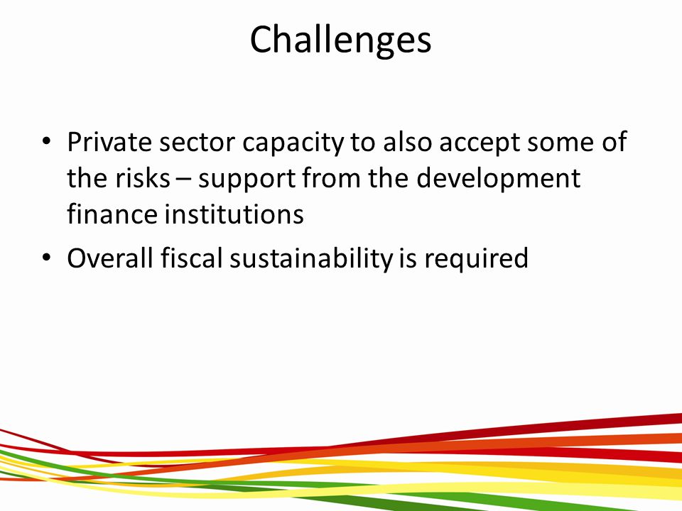 Challenges Private sector capacity to also accept some of the risks – support from the development finance institutions Overall fiscal sustainability is required