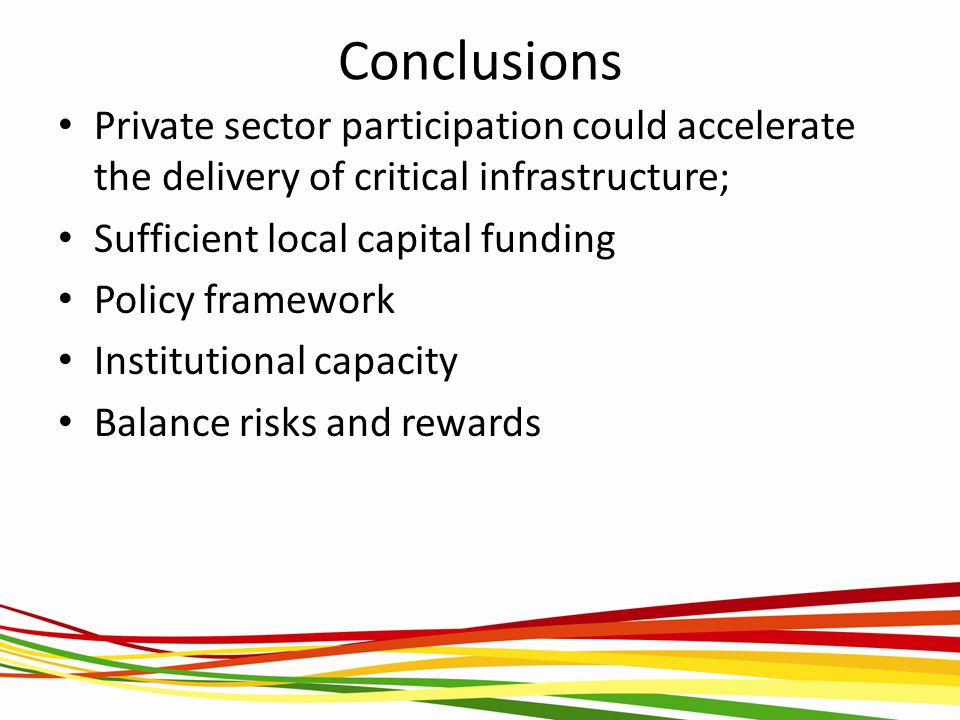 Conclusions Private sector participation could accelerate the delivery of critical infrastructure; Sufficient local capital funding Policy framework Institutional capacity Balance risks and rewards