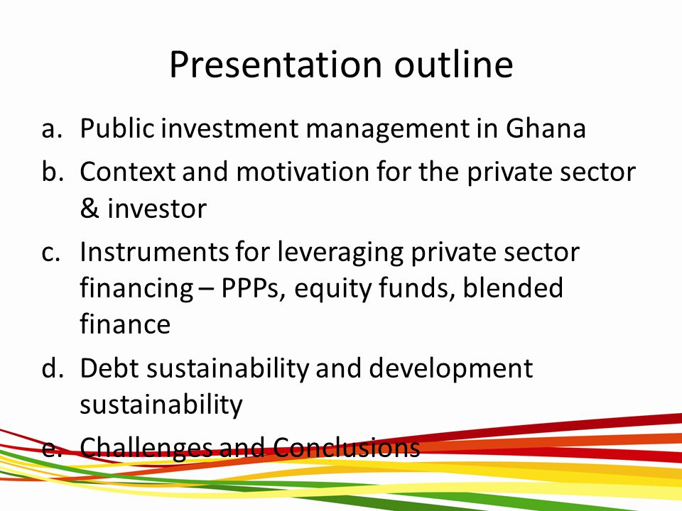 Presentation outline a.Public investment management in Ghana b.Context and motivation for the private sector & investor c.Instruments for leveraging private sector financing – PPPs, equity funds, blended finance d.Debt sustainability and development sustainability e.Challenges and Conclusions
