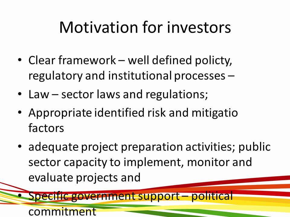Motivation for investors Clear framework – well defined policty, regulatory and institutional processes – Law – sector laws and regulations; Appropriate identified risk and mitigatio factors adequate project preparation activities; public sector capacity to implement, monitor and evaluate projects and Specific government support – political commitment