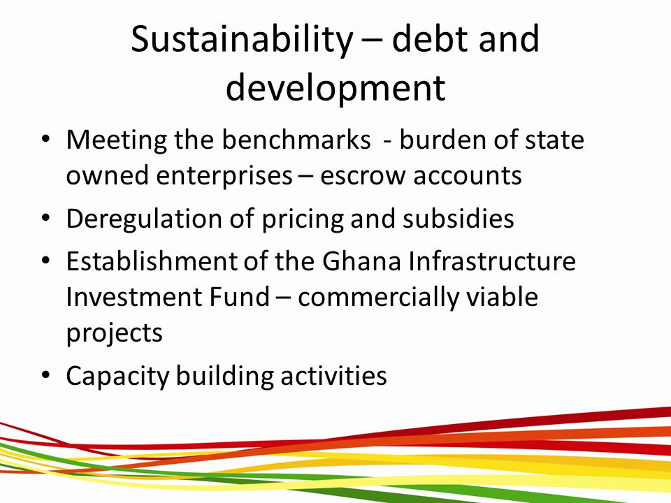 Sustainability – debt and development Meeting the benchmarks - burden of state owned enterprises – escrow accounts Deregulation of pricing and subsidies Establishment of the Ghana Infrastructure Investment Fund – commercially viable projects Capacity building activities