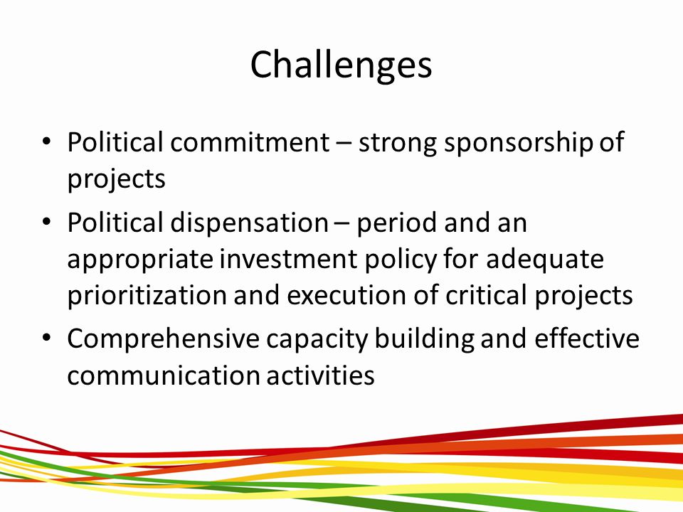Challenges Political commitment – strong sponsorship of projects Political dispensation – period and an appropriate investment policy for adequate prioritization and execution of critical projects Comprehensive capacity building and effective communication activities
