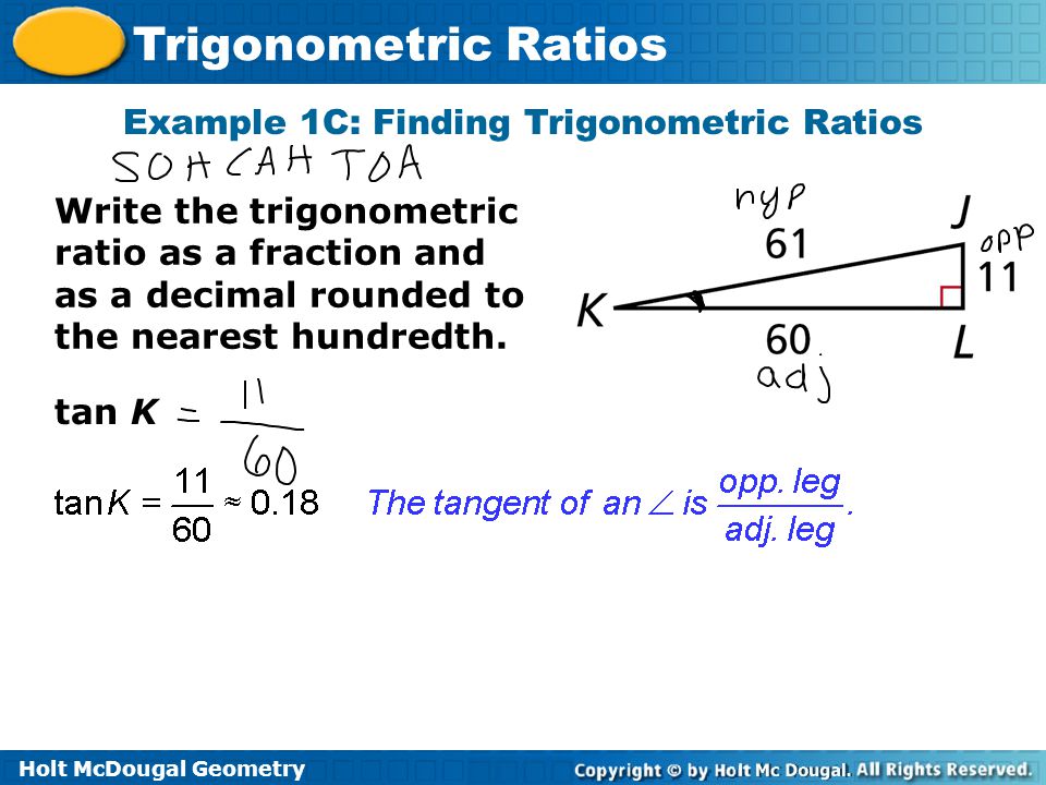 Holt McDougal Geometry Trigonometric Ratios tan K Example 1C: Finding Trigonometric Ratios Write the trigonometric ratio as a fraction and as a decimal rounded to the nearest hundredth.