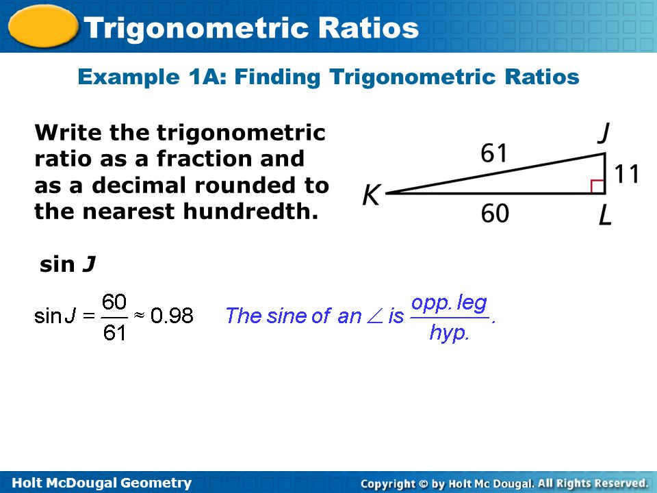 Holt McDougal Geometry Trigonometric Ratios Example 1A: Finding Trigonometric Ratios Write the trigonometric ratio as a fraction and as a decimal rounded to the nearest hundredth.