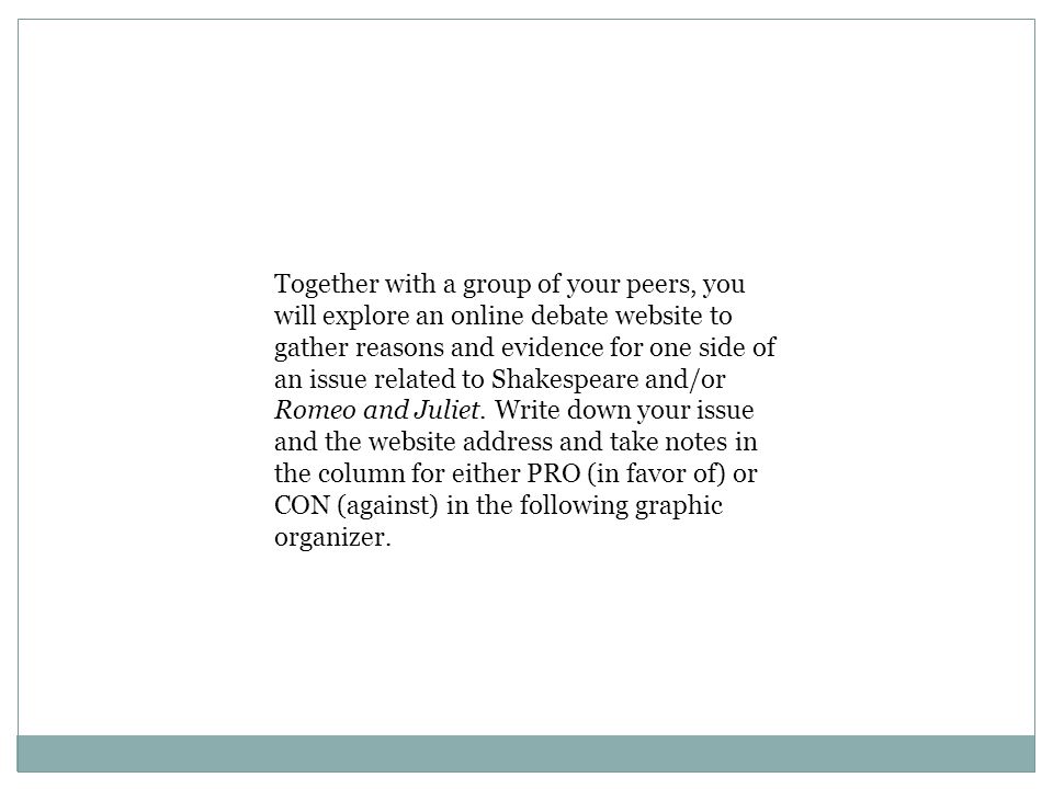Together with a group of your peers, you will explore an online debate website to gather reasons and evidence for one side of an issue related to Shakespeare and/or Romeo and Juliet.