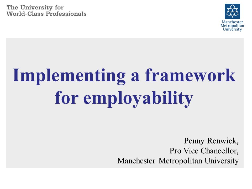 Implementing a framework for employability Penny Renwick, Pro Vice Chancellor, Manchester Metropolitan University