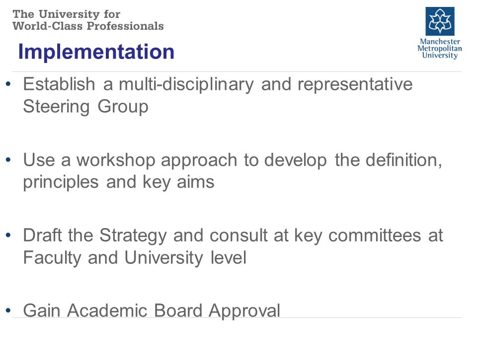 Implementation Establish a multi-disciplinary and representative Steering Group Use a workshop approach to develop the definition, principles and key aims Draft the Strategy and consult at key committees at Faculty and University level Gain Academic Board Approval