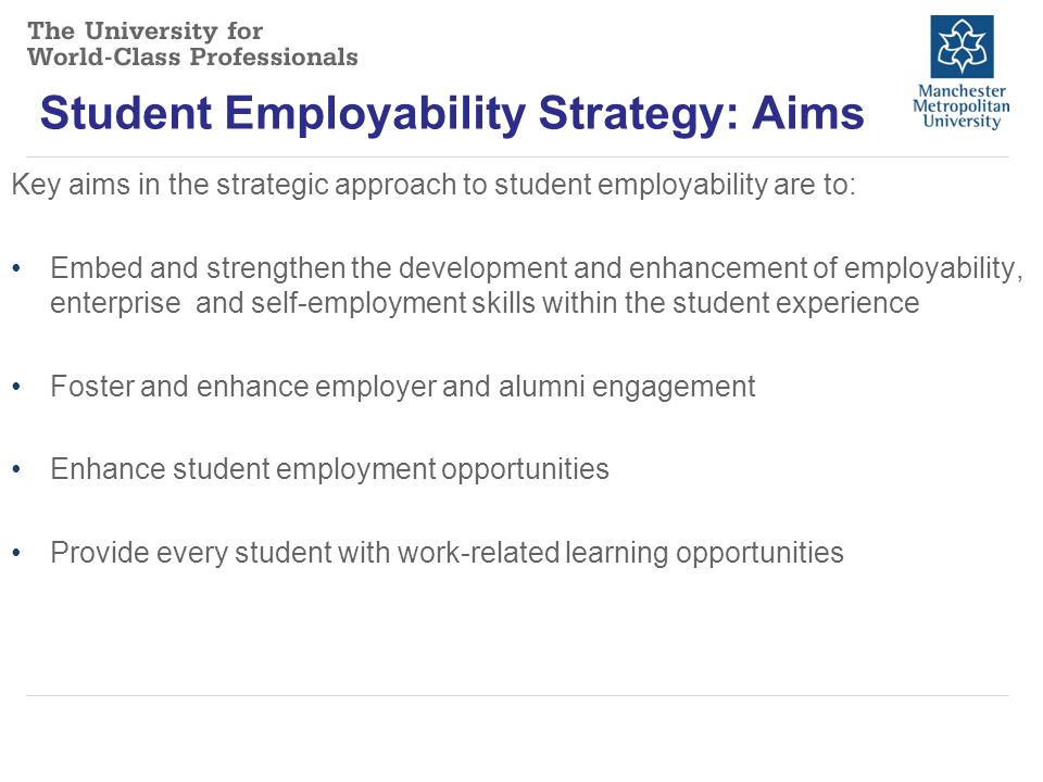 Student Employability Strategy: Aims Key aims in the strategic approach to student employability are to: Embed and strengthen the development and enhancement of employability, enterprise and self-employment skills within the student experience Foster and enhance employer and alumni engagement Enhance student employment opportunities Provide every student with work-related learning opportunities