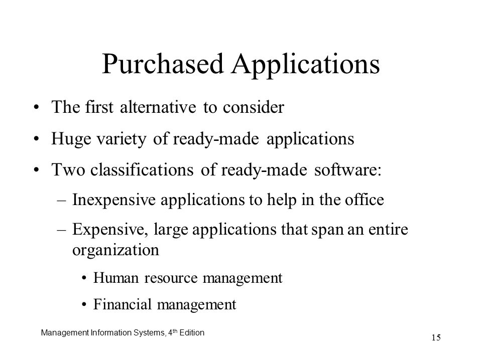 Management Information Systems, 4 th Edition 15 Purchased Applications The first alternative to consider Huge variety of ready-made applications Two classifications of ready-made software: –Inexpensive applications to help in the office –Expensive, large applications that span an entire organization Human resource management Financial management
