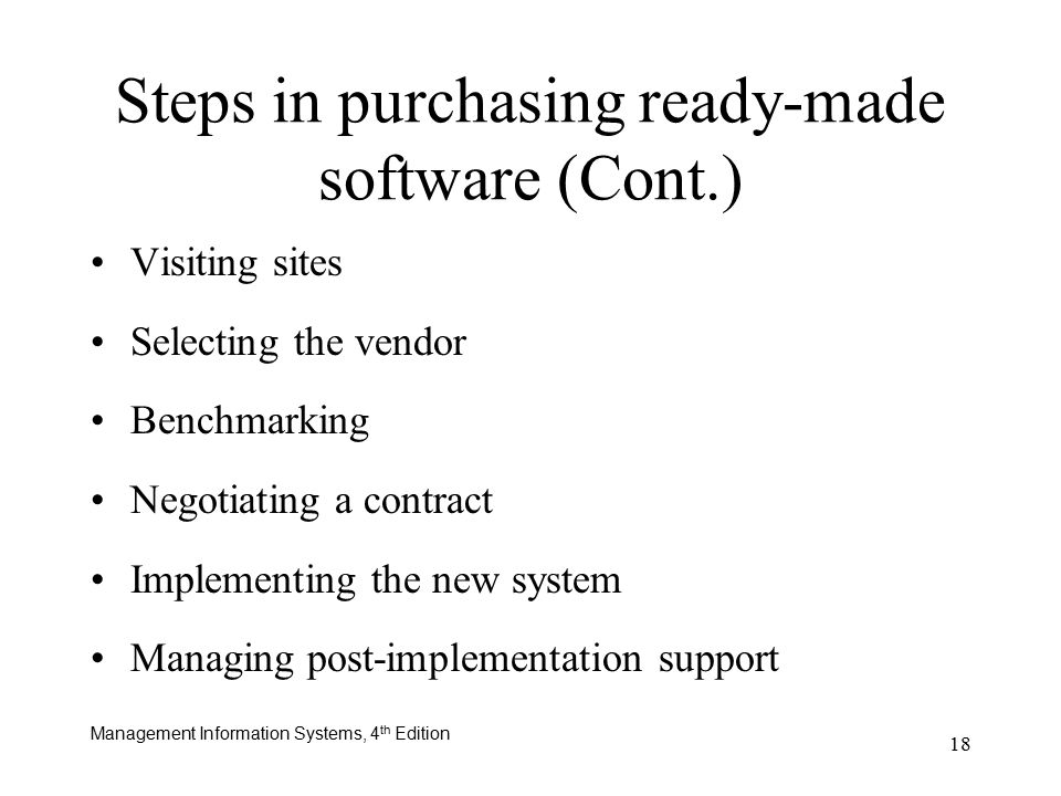 Management Information Systems, 4 th Edition 18 Steps in purchasing ready-made software (Cont.) Visiting sites Selecting the vendor Benchmarking Negotiating a contract Implementing the new system Managing post-implementation support