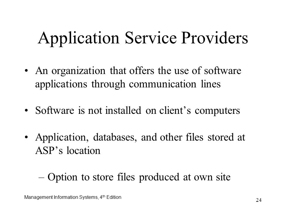Management Information Systems, 4 th Edition 24 Application Service Providers An organization that offers the use of software applications through communication lines Software is not installed on client’s computers Application, databases, and other files stored at ASP’s location –Option to store files produced at own site