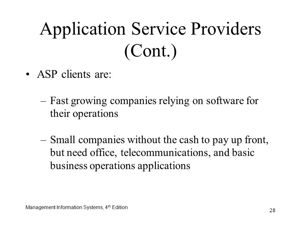 Management Information Systems, 4 th Edition 28 ASP clients are: –Fast growing companies relying on software for their operations –Small companies without the cash to pay up front, but need office, telecommunications, and basic business operations applications Application Service Providers (Cont.)