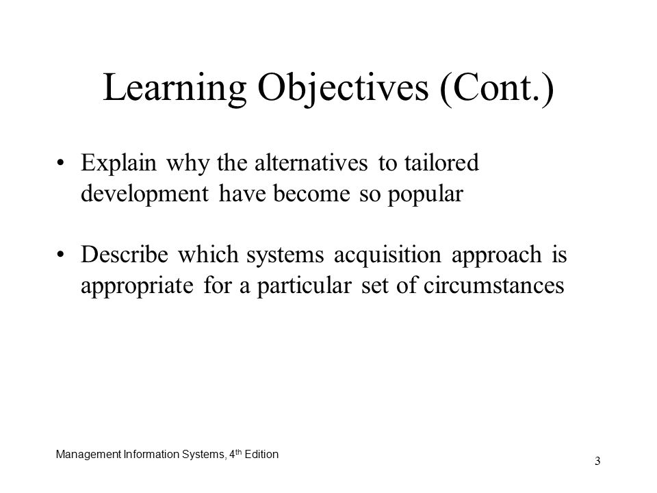 Management Information Systems, 4 th Edition 3 Learning Objectives (Cont.) Explain why the alternatives to tailored development have become so popular Describe which systems acquisition approach is appropriate for a particular set of circumstances
