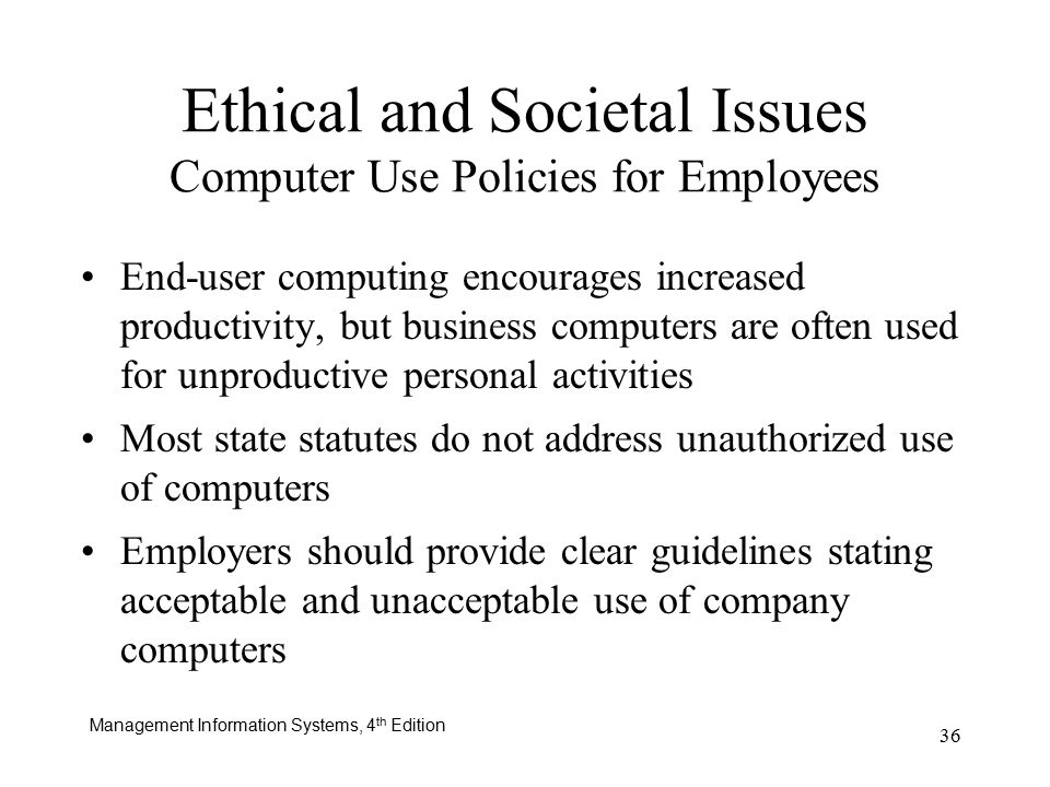 Management Information Systems, 4 th Edition 36 Ethical and Societal Issues Computer Use Policies for Employees End-user computing encourages increased productivity, but business computers are often used for unproductive personal activities Most state statutes do not address unauthorized use of computers Employers should provide clear guidelines stating acceptable and unacceptable use of company computers