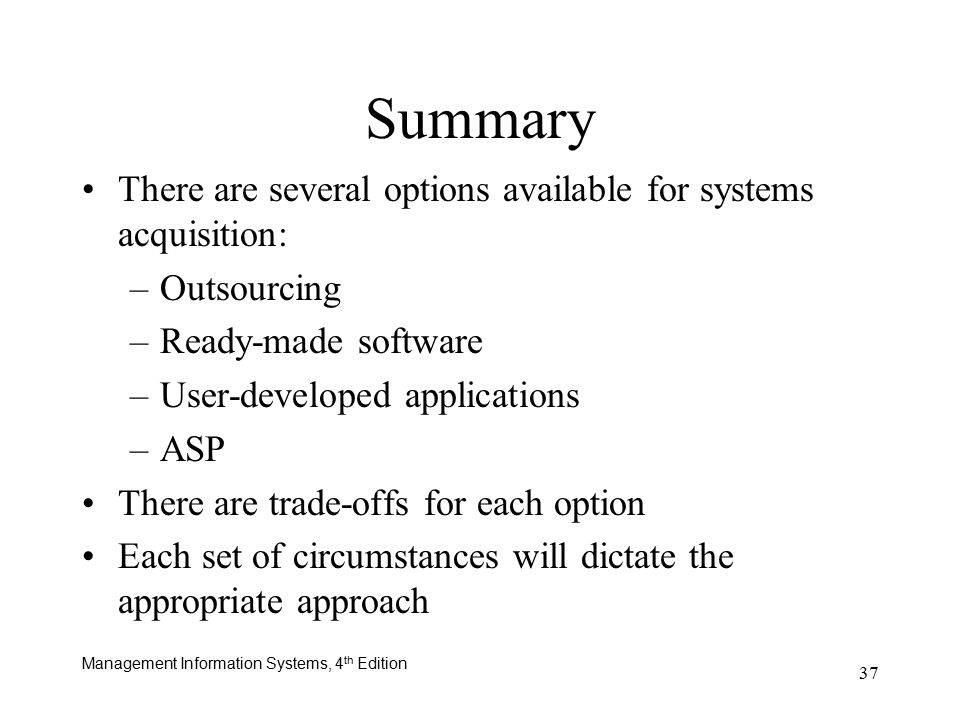 Management Information Systems, 4 th Edition 37 Summary There are several options available for systems acquisition: –Outsourcing –Ready-made software –User-developed applications –ASP There are trade-offs for each option Each set of circumstances will dictate the appropriate approach