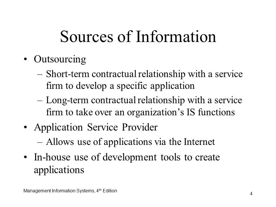 Management Information Systems, 4 th Edition 4 Outsourcing –Short-term contractual relationship with a service firm to develop a specific application –Long-term contractual relationship with a service firm to take over an organization’s IS functions Application Service Provider –Allows use of applications via the Internet In-house use of development tools to create applications Sources of Information