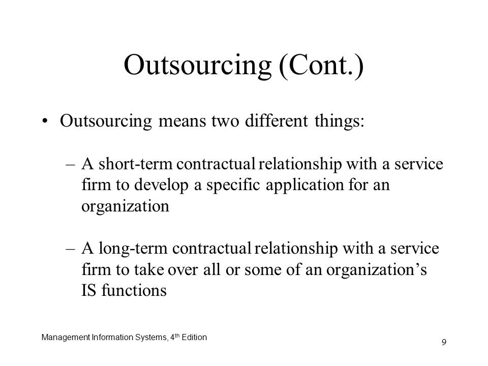 Management Information Systems, 4 th Edition 9 Outsourcing means two different things: –A short-term contractual relationship with a service firm to develop a specific application for an organization –A long-term contractual relationship with a service firm to take over all or some of an organization’s IS functions Outsourcing (Cont.)