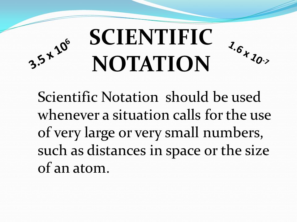 SCIENTIFIC NOTATION Scientific Notation should be used whenever a situation calls for the use of very large or very small numbers, such as distances in space or the size of an atom.