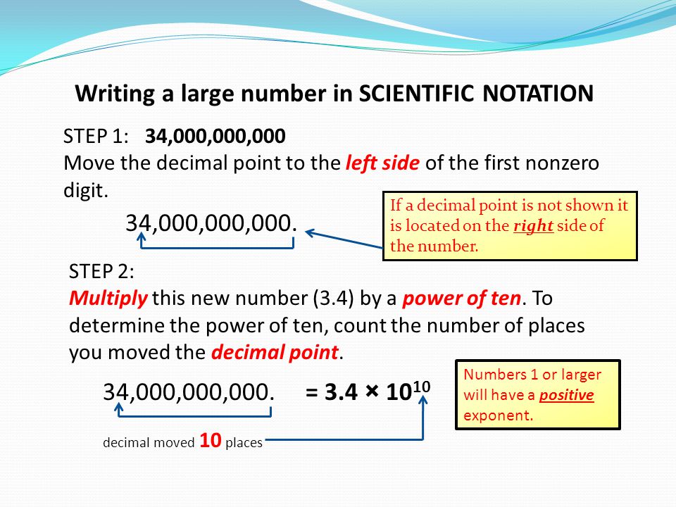 Writing a large number in SCIENTIFIC NOTATION STEP 1: 34,000,000,000 Move the decimal point to the left side of the first nonzero digit.