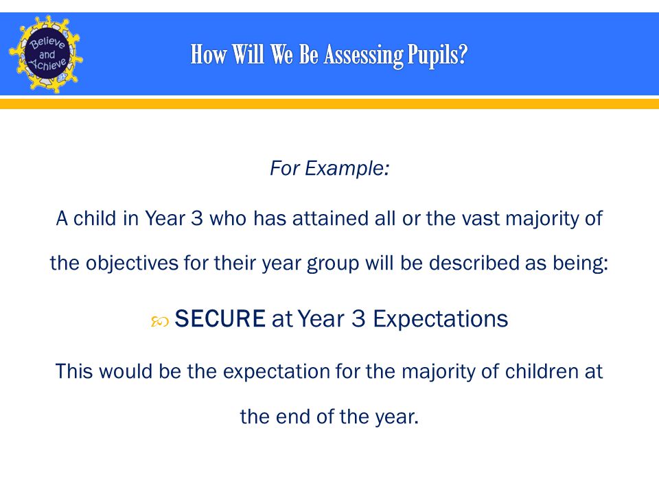 For Example: A child in Year 3 who has attained all or the vast majority of the objectives for their year group will be described as being:  SECURE at Year 3 Expectations This would be the expectation for the majority of children at the end of the year.