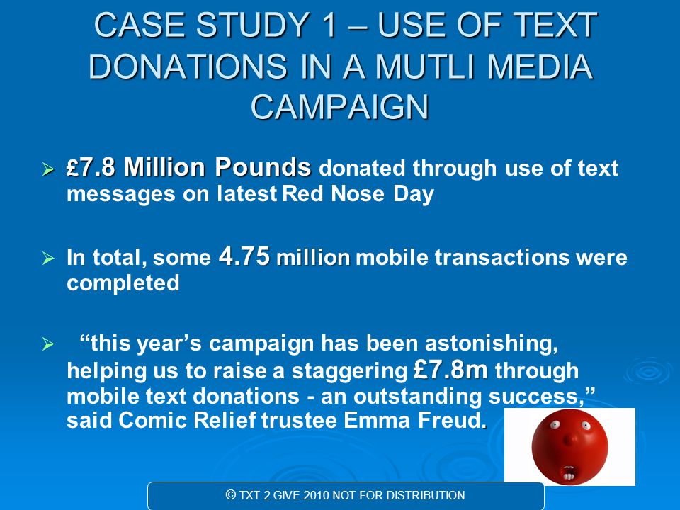 CASE STUDY 1 – USE OF TEXT DONATIONS IN A MUTLI MEDIA CAMPAIGN CASE STUDY 1 – USE OF TEXT DONATIONS IN A MUTLI MEDIA CAMPAIGN  £ 7.8 Million Pounds  £ 7.8 Million Pounds donated through use of text messages on latest Red Nose Day  4.75 million  In total, some 4.75 million mobile transactions were completed  £7.8m.