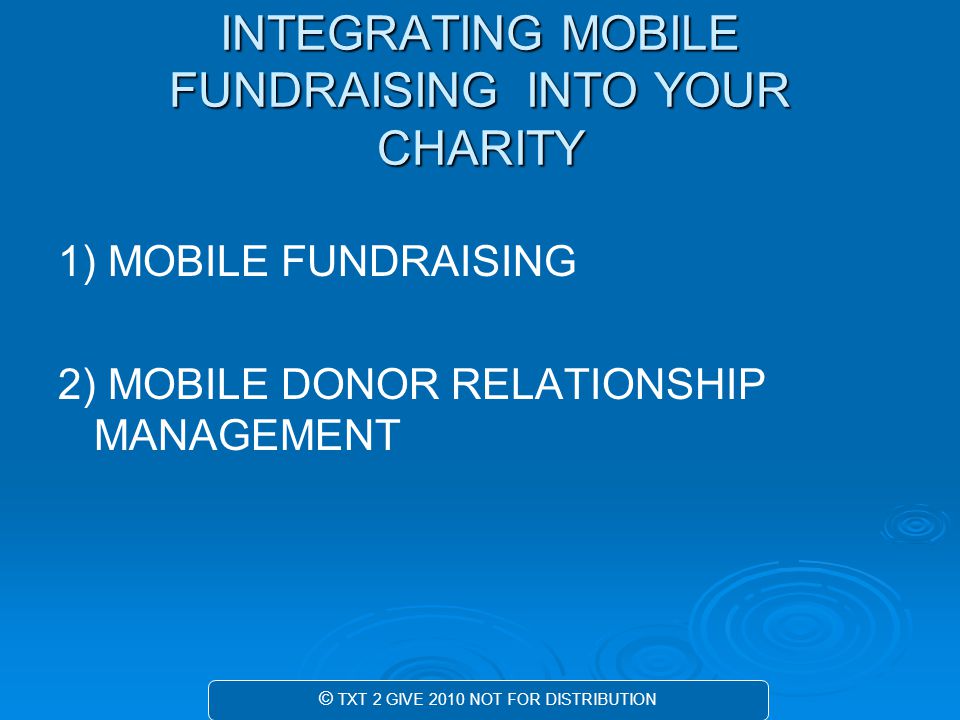 INTEGRATING MOBILE FUNDRAISING INTO YOUR CHARITY 1) MOBILE FUNDRAISING 2) MOBILE DONOR RELATIONSHIP MANAGEMENT © TXT 2 GIVE 2010 NOT FOR DISTRIBUTION