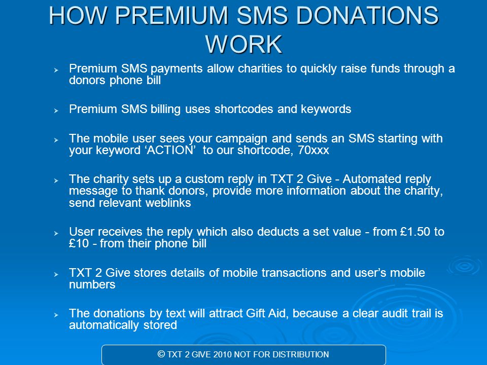 HOW PREMIUM SMS DONATIONS WORK   Premium SMS payments allow charities to quickly raise funds through a donors phone bill   Premium SMS billing uses shortcodes and keywords   The mobile user sees your campaign and sends an SMS starting with your keyword ‘ACTION’ to our shortcode, 70xxx   The charity sets up a custom reply in TXT 2 Give - Automated reply message to thank donors, provide more information about the charity, send relevant weblinks   User receives the reply which also deducts a set value - from £1.50 to £10 - from their phone bill   TXT 2 Give stores details of mobile transactions and user’s mobile numbers   The donations by text will attract Gift Aid, because a clear audit trail is automatically stored © TXT 2 GIVE 2010 NOT FOR DISTRIBUTION