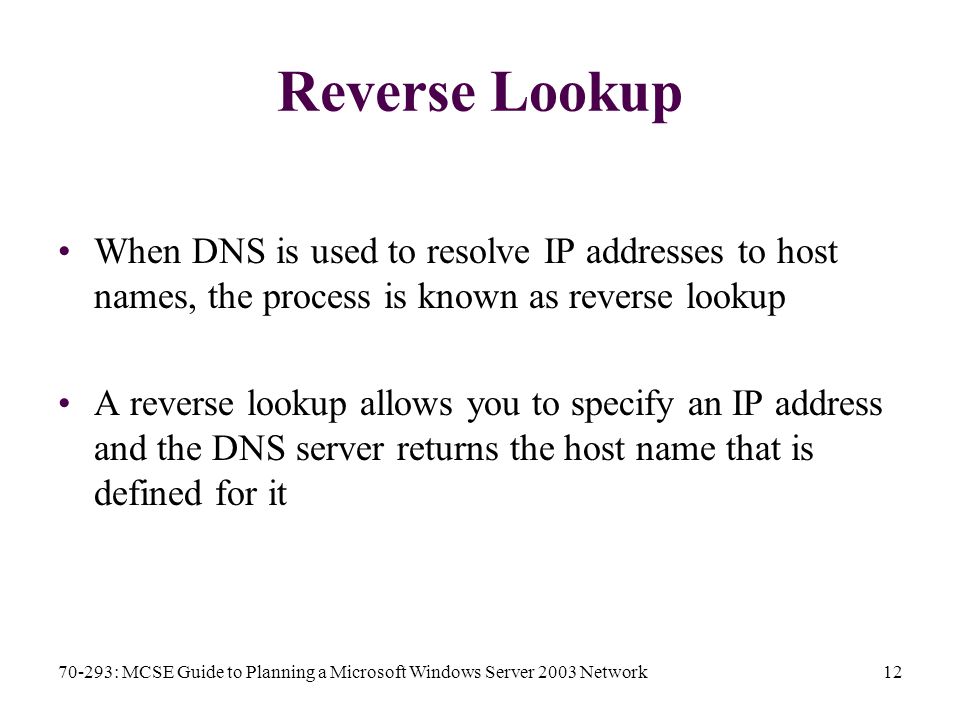 70-293: MCSE Guide to Planning a Microsoft Windows Server 2003 Network12 Reverse Lookup When DNS is used to resolve IP addresses to host names, the process is known as reverse lookup A reverse lookup allows you to specify an IP address and the DNS server returns the host name that is defined for it