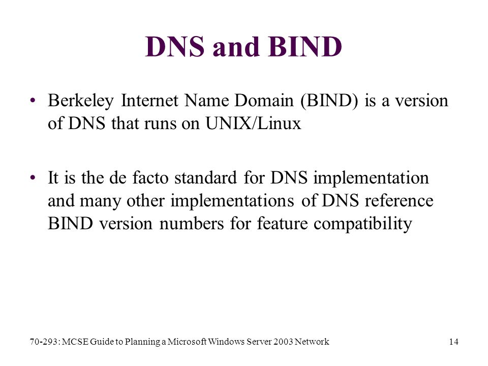 70-293: MCSE Guide to Planning a Microsoft Windows Server 2003 Network14 DNS and BIND Berkeley Internet Name Domain (BIND) is a version of DNS that runs on UNIX/Linux It is the de facto standard for DNS implementation and many other implementations of DNS reference BIND version numbers for feature compatibility