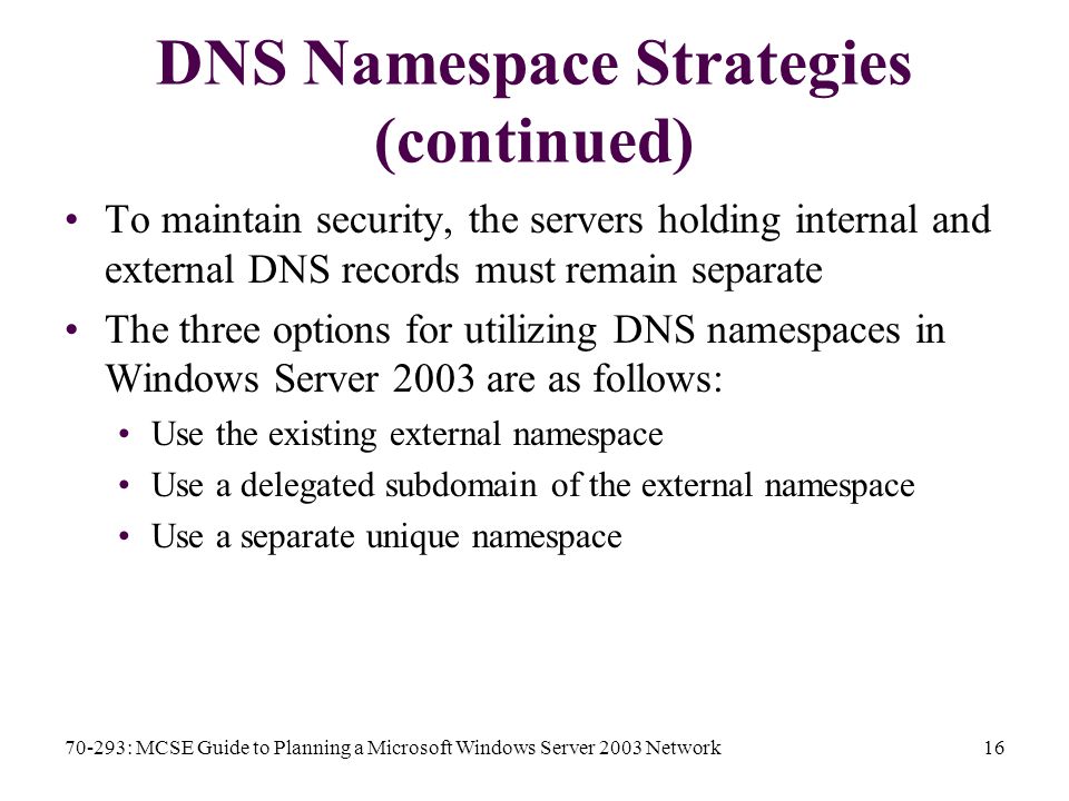 70-293: MCSE Guide to Planning a Microsoft Windows Server 2003 Network16 DNS Namespace Strategies (continued) To maintain security, the servers holding internal and external DNS records must remain separate The three options for utilizing DNS namespaces in Windows Server 2003 are as follows: Use the existing external namespace Use a delegated subdomain of the external namespace Use a separate unique namespace