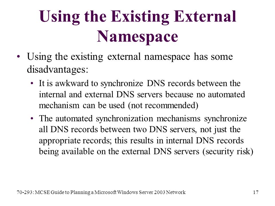 70-293: MCSE Guide to Planning a Microsoft Windows Server 2003 Network17 Using the Existing External Namespace Using the existing external namespace has some disadvantages: It is awkward to synchronize DNS records between the internal and external DNS servers because no automated mechanism can be used (not recommended) The automated synchronization mechanisms synchronize all DNS records between two DNS servers, not just the appropriate records; this results in internal DNS records being available on the external DNS servers (security risk)