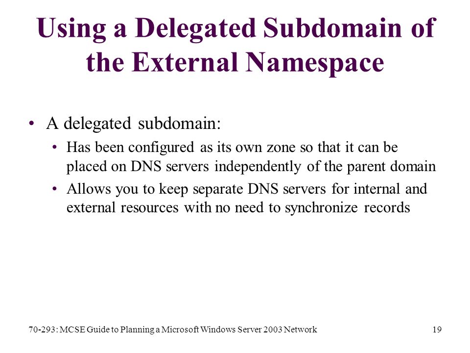 70-293: MCSE Guide to Planning a Microsoft Windows Server 2003 Network19 Using a Delegated Subdomain of the External Namespace A delegated subdomain: Has been configured as its own zone so that it can be placed on DNS servers independently of the parent domain Allows you to keep separate DNS servers for internal and external resources with no need to synchronize records