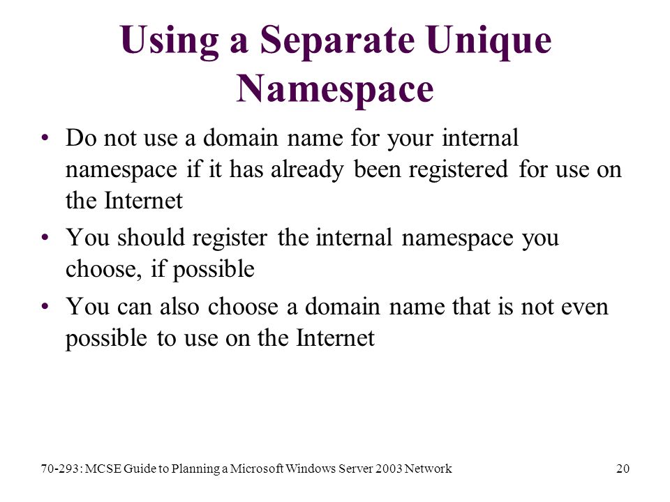 70-293: MCSE Guide to Planning a Microsoft Windows Server 2003 Network20 Using a Separate Unique Namespace Do not use a domain name for your internal namespace if it has already been registered for use on the Internet You should register the internal namespace you choose, if possible You can also choose a domain name that is not even possible to use on the Internet