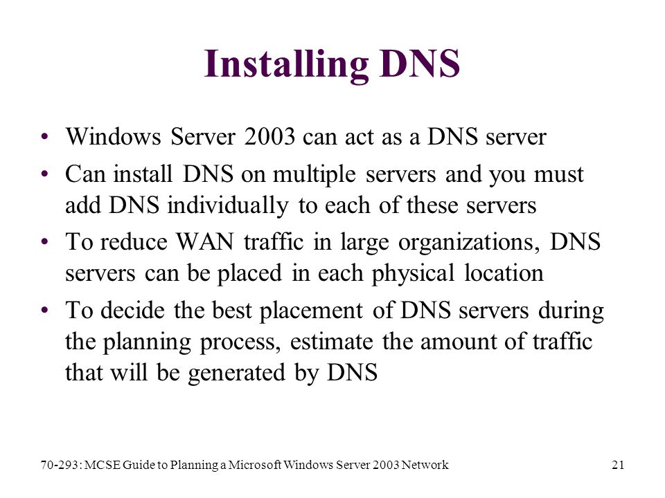 70-293: MCSE Guide to Planning a Microsoft Windows Server 2003 Network21 Installing DNS Windows Server 2003 can act as a DNS server Can install DNS on multiple servers and you must add DNS individually to each of these servers To reduce WAN traffic in large organizations, DNS servers can be placed in each physical location To decide the best placement of DNS servers during the planning process, estimate the amount of traffic that will be generated by DNS
