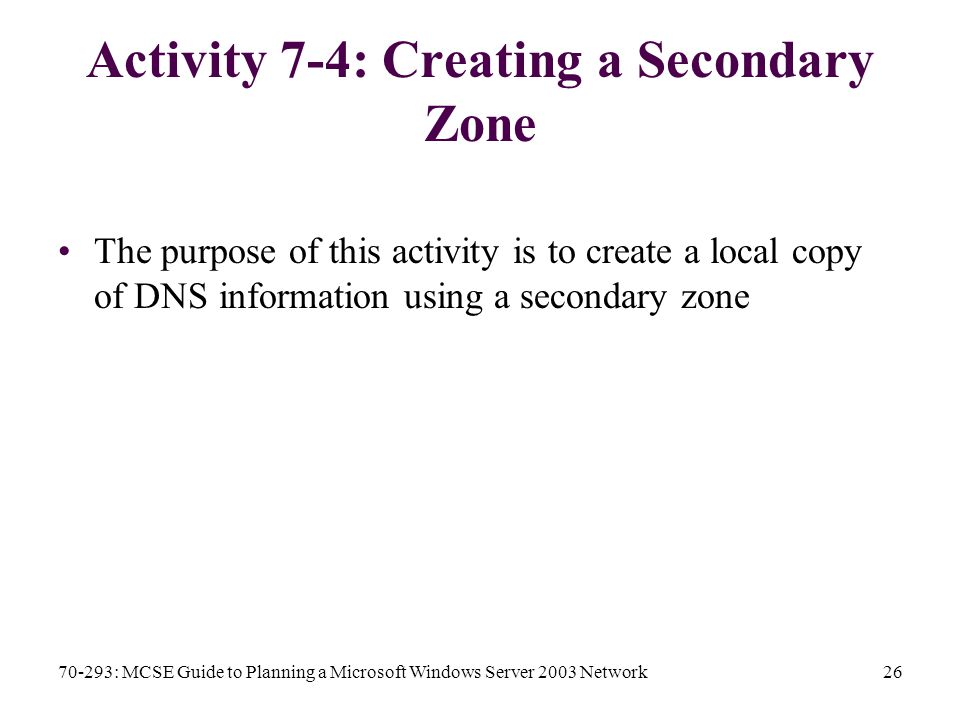 70-293: MCSE Guide to Planning a Microsoft Windows Server 2003 Network26 Activity 7-4: Creating a Secondary Zone The purpose of this activity is to create a local copy of DNS information using a secondary zone