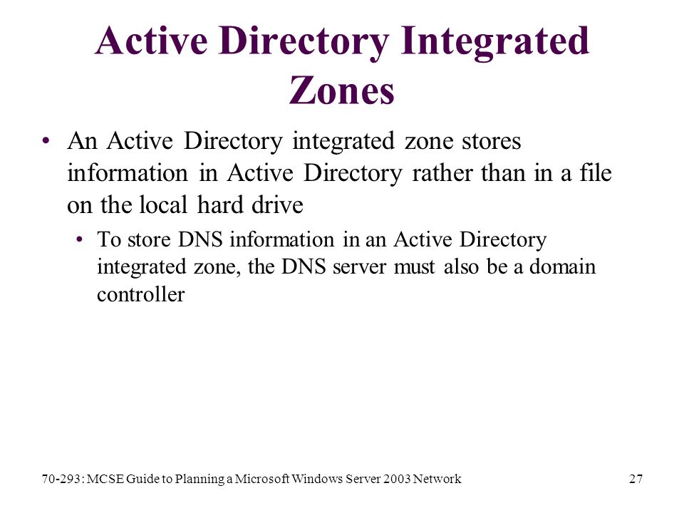 70-293: MCSE Guide to Planning a Microsoft Windows Server 2003 Network27 Active Directory Integrated Zones An Active Directory integrated zone stores information in Active Directory rather than in a file on the local hard drive To store DNS information in an Active Directory integrated zone, the DNS server must also be a domain controller