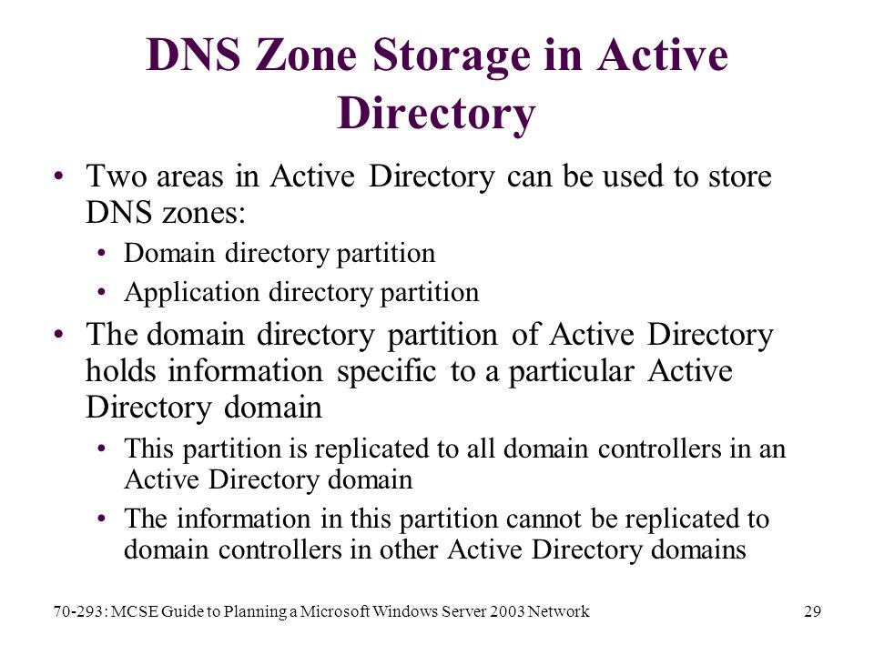 70-293: MCSE Guide to Planning a Microsoft Windows Server 2003 Network29 DNS Zone Storage in Active Directory Two areas in Active Directory can be used to store DNS zones: Domain directory partition Application directory partition The domain directory partition of Active Directory holds information specific to a particular Active Directory domain This partition is replicated to all domain controllers in an Active Directory domain The information in this partition cannot be replicated to domain controllers in other Active Directory domains