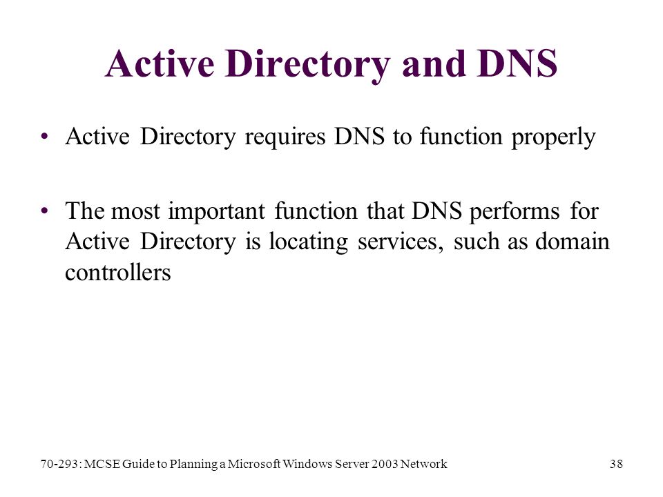 70-293: MCSE Guide to Planning a Microsoft Windows Server 2003 Network38 Active Directory and DNS Active Directory requires DNS to function properly The most important function that DNS performs for Active Directory is locating services, such as domain controllers