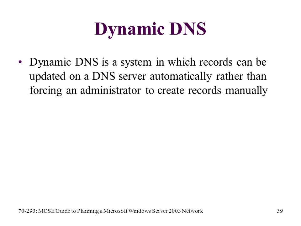 70-293: MCSE Guide to Planning a Microsoft Windows Server 2003 Network39 Dynamic DNS Dynamic DNS is a system in which records can be updated on a DNS server automatically rather than forcing an administrator to create records manually