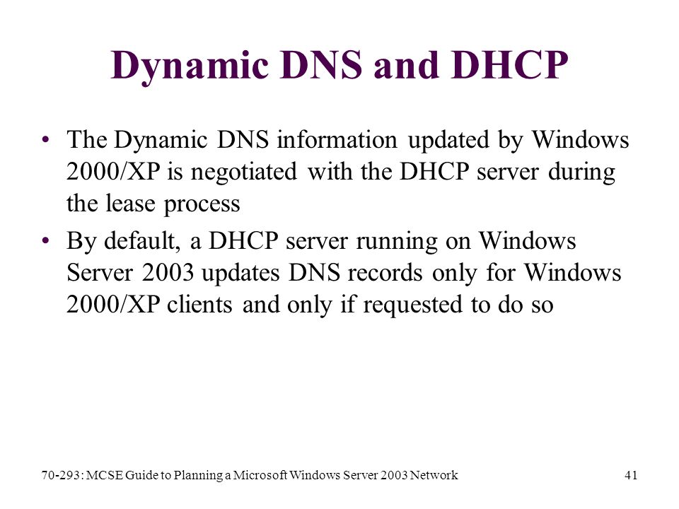70-293: MCSE Guide to Planning a Microsoft Windows Server 2003 Network41 Dynamic DNS and DHCP The Dynamic DNS information updated by Windows 2000/XP is negotiated with the DHCP server during the lease process By default, a DHCP server running on Windows Server 2003 updates DNS records only for Windows 2000/XP clients and only if requested to do so