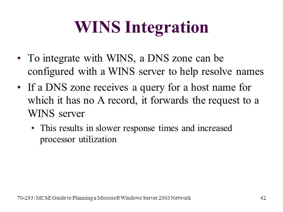 70-293: MCSE Guide to Planning a Microsoft Windows Server 2003 Network42 WINS Integration To integrate with WINS, a DNS zone can be configured with a WINS server to help resolve names If a DNS zone receives a query for a host name for which it has no A record, it forwards the request to a WINS server This results in slower response times and increased processor utilization