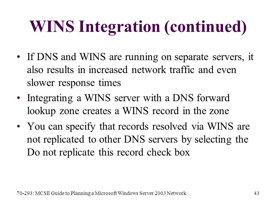 70-293: MCSE Guide to Planning a Microsoft Windows Server 2003 Network43 WINS Integration (continued) If DNS and WINS are running on separate servers, it also results in increased network traffic and even slower response times Integrating a WINS server with a DNS forward lookup zone creates a WINS record in the zone You can specify that records resolved via WINS are not replicated to other DNS servers by selecting the Do not replicate this record check box