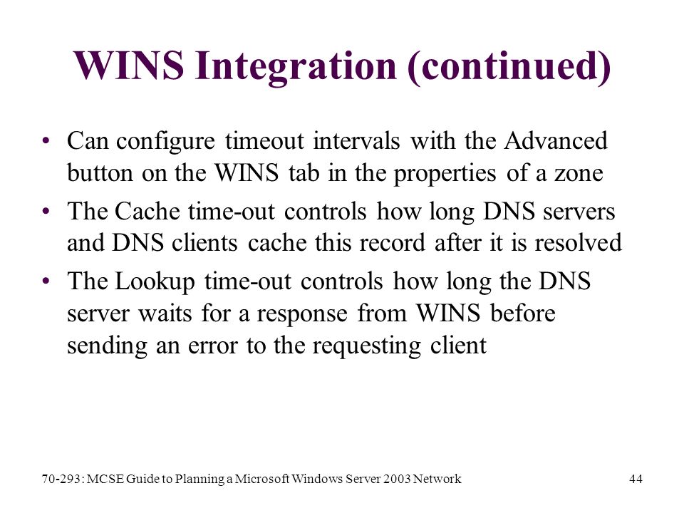 70-293: MCSE Guide to Planning a Microsoft Windows Server 2003 Network44 WINS Integration (continued) Can configure timeout intervals with the Advanced button on the WINS tab in the properties of a zone The Cache time-out controls how long DNS servers and DNS clients cache this record after it is resolved The Lookup time-out controls how long the DNS server waits for a response from WINS before sending an error to the requesting client
