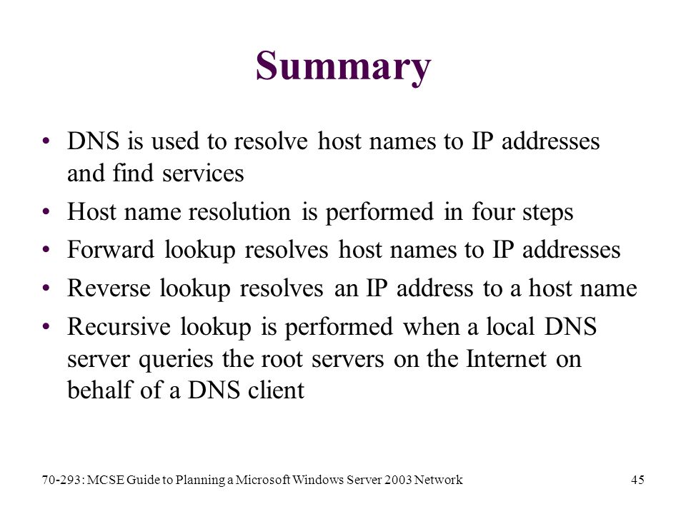 70-293: MCSE Guide to Planning a Microsoft Windows Server 2003 Network45 Summary DNS is used to resolve host names to IP addresses and find services Host name resolution is performed in four steps Forward lookup resolves host names to IP addresses Reverse lookup resolves an IP address to a host name Recursive lookup is performed when a local DNS server queries the root servers on the Internet on behalf of a DNS client