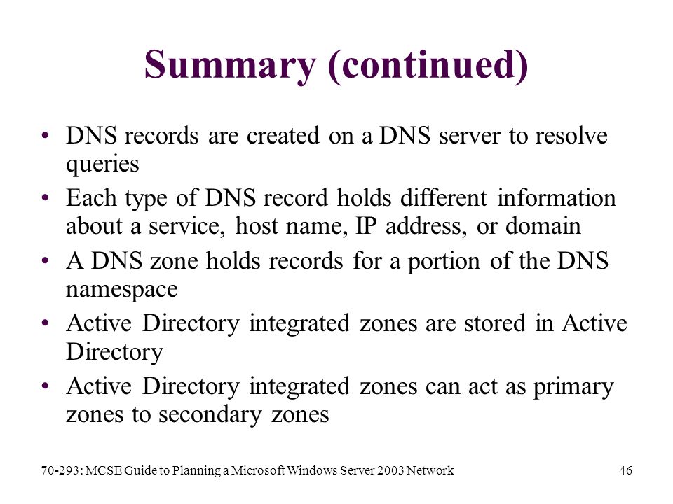 70-293: MCSE Guide to Planning a Microsoft Windows Server 2003 Network46 Summary (continued) DNS records are created on a DNS server to resolve queries Each type of DNS record holds different information about a service, host name, IP address, or domain A DNS zone holds records for a portion of the DNS namespace Active Directory integrated zones are stored in Active Directory Active Directory integrated zones can act as primary zones to secondary zones