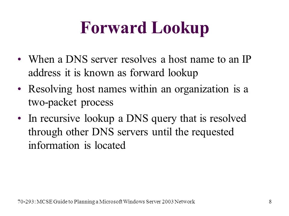 70-293: MCSE Guide to Planning a Microsoft Windows Server 2003 Network8 Forward Lookup When a DNS server resolves a host name to an IP address it is known as forward lookup Resolving host names within an organization is a two-packet process In recursive lookup a DNS query that is resolved through other DNS servers until the requested information is located