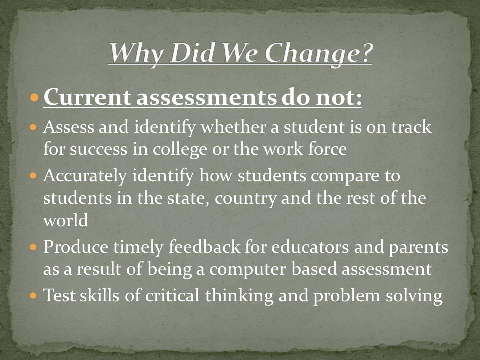 Current assessments do not: Assess and identify whether a student is on track for success in college or the work force Accurately identify how students compare to students in the state, country and the rest of the world Produce timely feedback for educators and parents as a result of being a computer based assessment Test skills of critical thinking and problem solving
