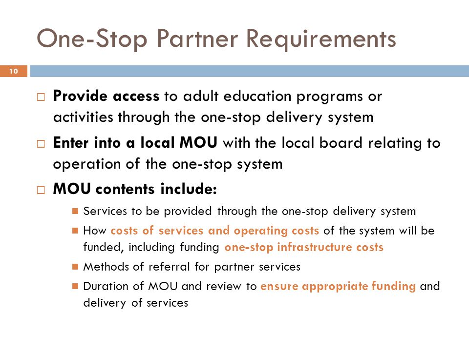 One-Stop Partner Requirements  Provide access to adult education programs or activities through the one-stop delivery system  Enter into a local MOU with the local board relating to operation of the one-stop system  MOU contents include: Services to be provided through the one-stop delivery system How costs of services and operating costs of the system will be funded, including funding one-stop infrastructure costs Methods of referral for partner services Duration of MOU and review to ensure appropriate funding and delivery of services 10