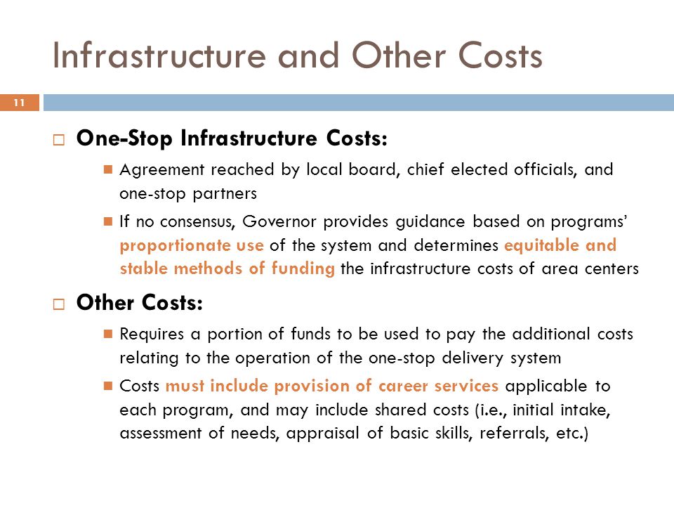 Infrastructure and Other Costs  One-Stop Infrastructure Costs: Agreement reached by local board, chief elected officials, and one-stop partners If no consensus, Governor provides guidance based on programs’ proportionate use of the system and determines equitable and stable methods of funding the infrastructure costs of area centers  Other Costs: Requires a portion of funds to be used to pay the additional costs relating to the operation of the one-stop delivery system Costs must include provision of career services applicable to each program, and may include shared costs (i.e., initial intake, assessment of needs, appraisal of basic skills, referrals, etc.) 11